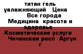 титан гель увлажняющий › Цена ­ 660 - Все города Медицина, красота и здоровье » Косметические услуги   . Чеченская респ.,Аргун г.